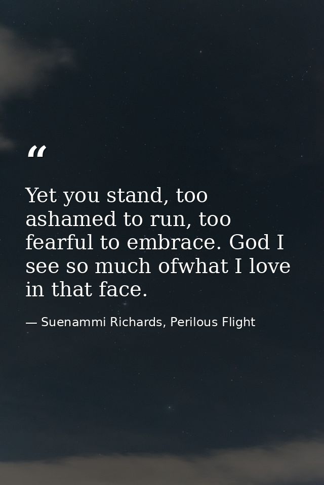 Yet you stand, too ashamed to run, too fearful to embrace. God I see so much ofwhat I love in that face. — Suenammi Richards, Perilous Flight