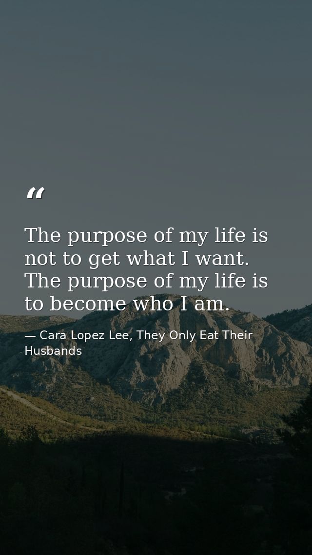 The purpose of my life is not to get what I want. The purpose of my life is to become who I am. — Cara Lopez Lee, They Only Eat Their Husbands