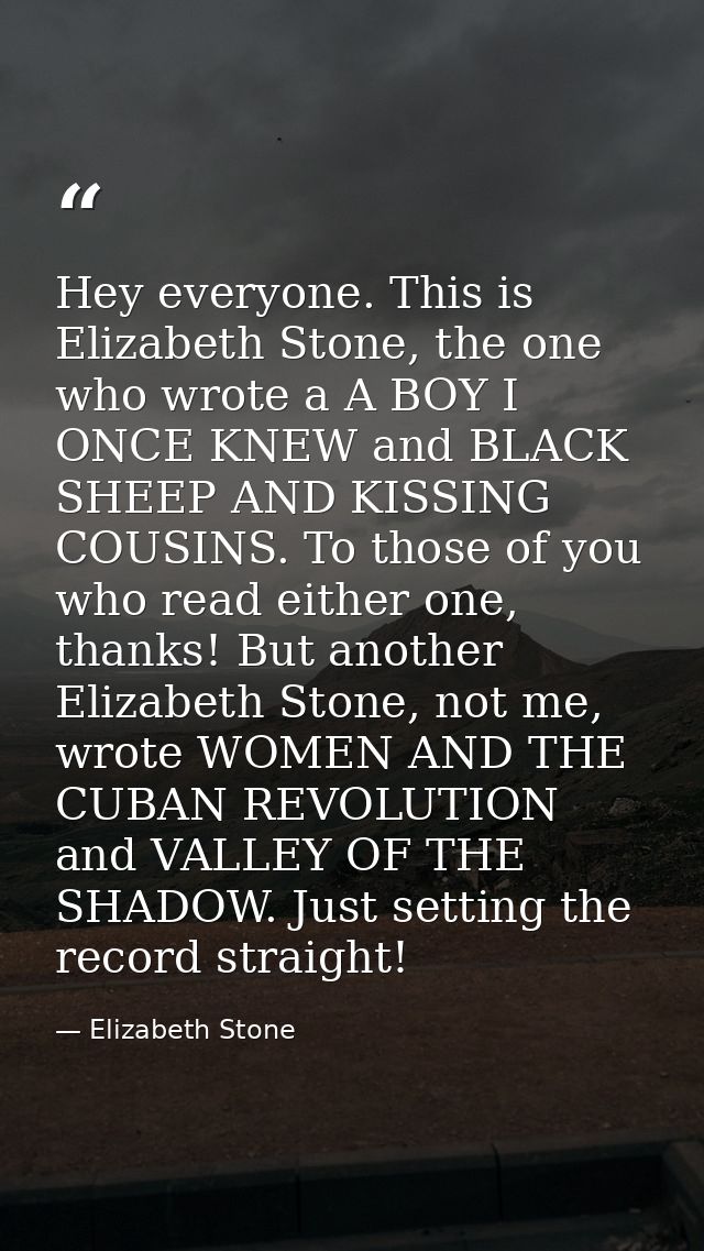 Hey everyone. This is Elizabeth Stone, the one who wrote a A BOY I ONCE KNEW and BLACK SHEEP AND KISSING COUSINS. To tho — Elizabeth Stone