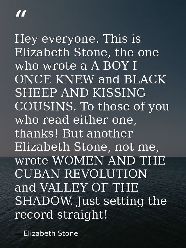 Hey everyone. This is Elizabeth Stone, the one who wrote a A BOY I ONCE KNEW and BLACK SHEEP AND KISSING COUSINS. To tho — Elizabeth Stone