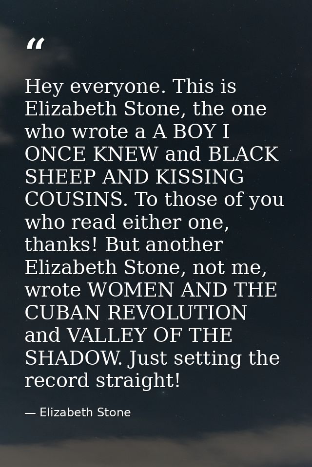 Hey everyone. This is Elizabeth Stone, the one who wrote a A BOY I ONCE KNEW and BLACK SHEEP AND KISSING COUSINS. To tho — Elizabeth Stone