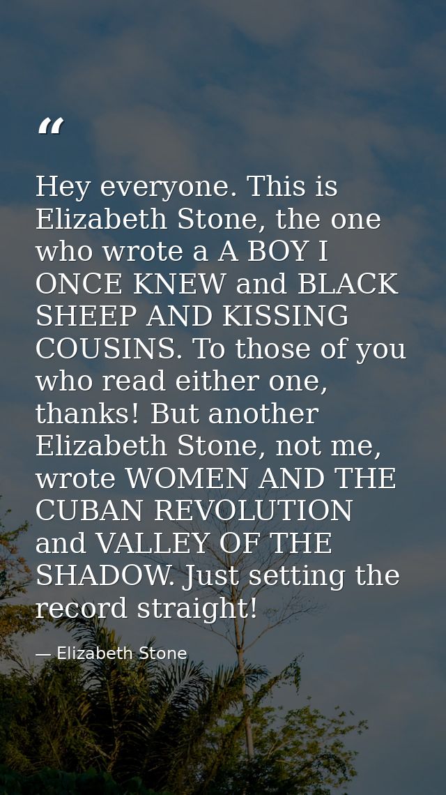Hey everyone. This is Elizabeth Stone, the one who wrote a A BOY I ONCE KNEW and BLACK SHEEP AND KISSING COUSINS. To tho — Elizabeth Stone