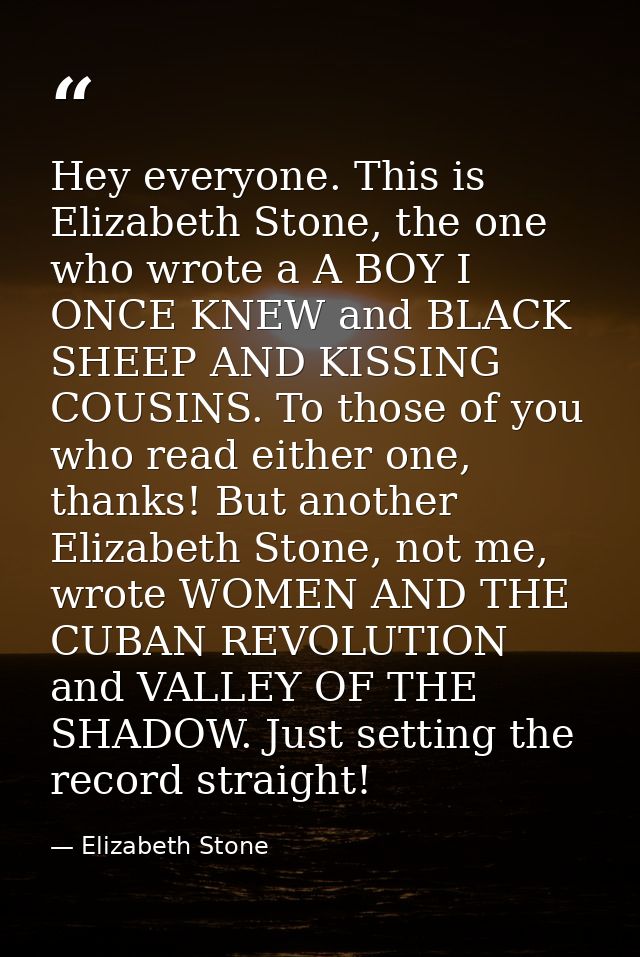 Hey everyone. This is Elizabeth Stone, the one who wrote a A BOY I ONCE KNEW and BLACK SHEEP AND KISSING COUSINS. To tho — Elizabeth Stone