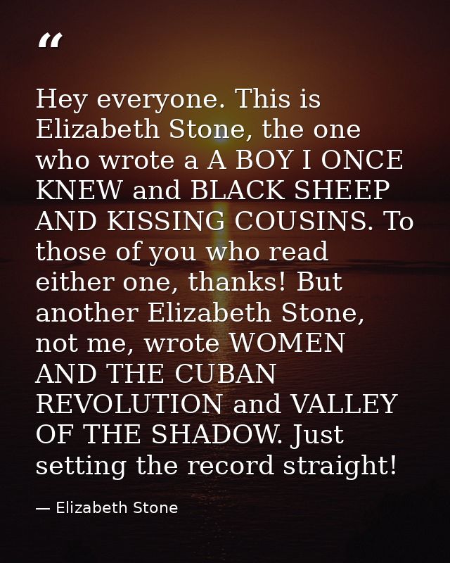 Hey everyone. This is Elizabeth Stone, the one who wrote a A BOY I ONCE KNEW and BLACK SHEEP AND KISSING COUSINS. To tho — Elizabeth Stone