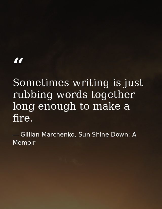 Sometimes writing is just rubbing words together long enough to make a fire. — Gillian Marchenko, Sun Shine Down: A Memoir