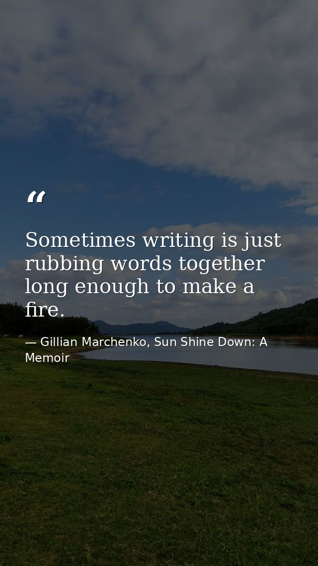 Sometimes writing is just rubbing words together long enough to make a fire. — Gillian Marchenko, Sun Shine Down: A Memoir
