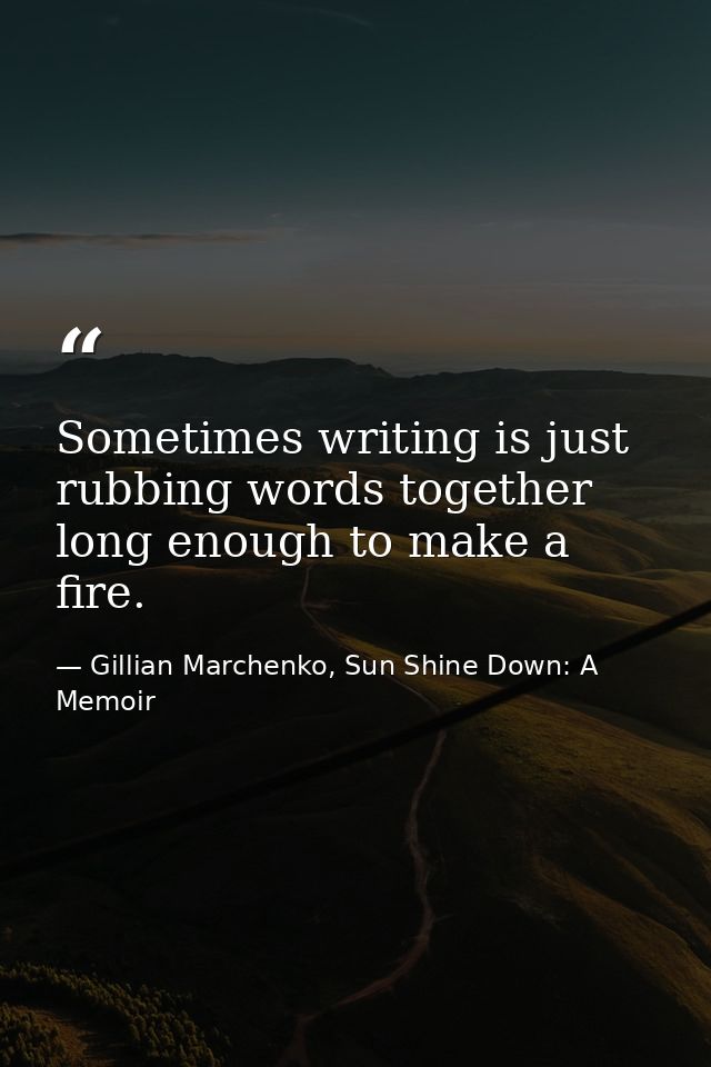 Sometimes writing is just rubbing words together long enough to make a fire. — Gillian Marchenko, Sun Shine Down: A Memoir