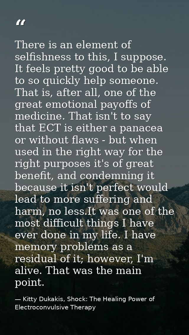 There is an element of selfishness to this, I suppose. It feels pretty good to be able to so quickly help someone. That  — Kitty Dukakis, Shock: The Healing Power of Electroconvulsive Therapy