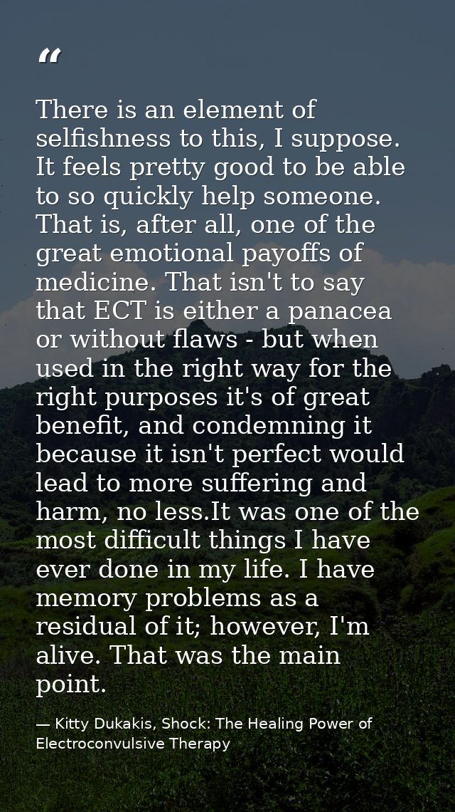 There is an element of selfishness to this, I suppose. It feels pretty good to be able to so quickly help someone. That  — Kitty Dukakis, Shock: The Healing Power of Electroconvulsive Therapy