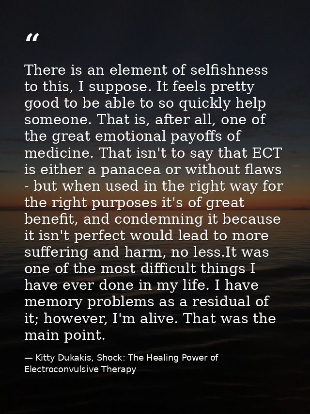 There is an element of selfishness to this, I suppose. It feels pretty good to be able to so quickly help someone. That  — Kitty Dukakis, Shock: The Healing Power of Electroconvulsive Therapy