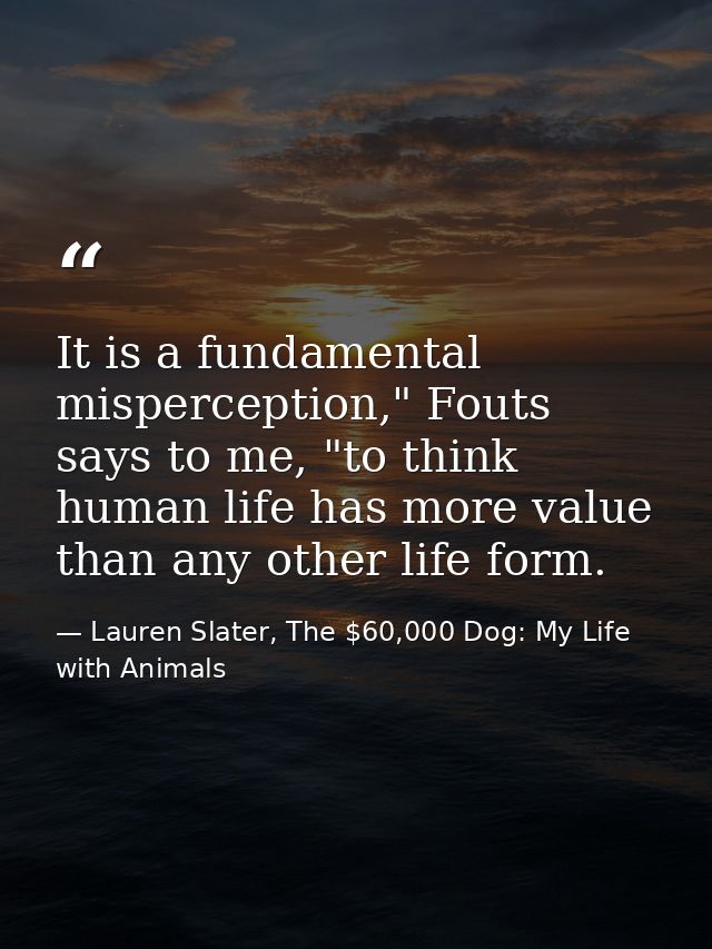 It is a fundamental misperception," Fouts says to me, "to think human life has more value than any other life form. — Lauren Slater, The $60,000 Dog: My Life with Animals