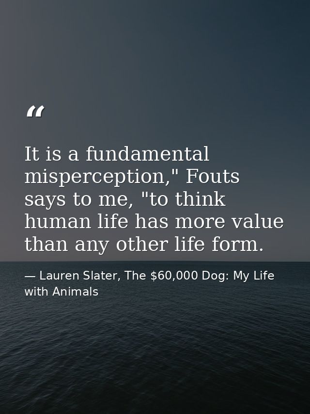 It is a fundamental misperception," Fouts says to me, "to think human life has more value than any other life form. — Lauren Slater, The $60,000 Dog: My Life with Animals