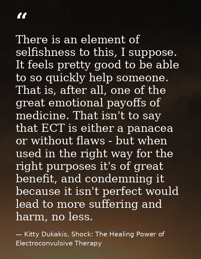There is an element of selfishness to this, I suppose. It feels pretty good to be able to so quickly help someone. That  — Kitty Dukakis, Shock: The Healing Power of Electroconvulsive Therapy