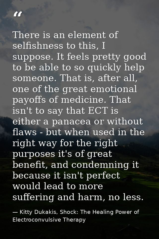 There is an element of selfishness to this, I suppose. It feels pretty good to be able to so quickly help someone. That  — Kitty Dukakis, Shock: The Healing Power of Electroconvulsive Therapy
