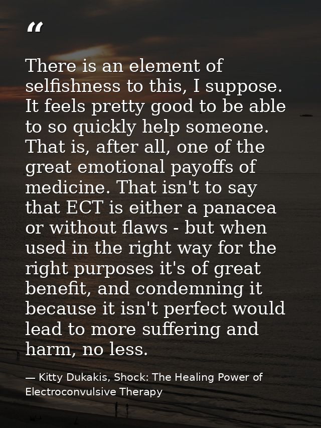 There is an element of selfishness to this, I suppose. It feels pretty good to be able to so quickly help someone. That  — Kitty Dukakis, Shock: The Healing Power of Electroconvulsive Therapy