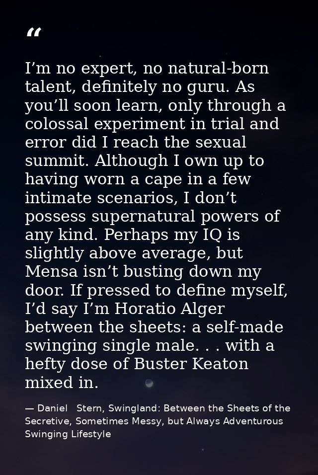I’m no expert, no natural-born talent, definitely no guru. As you’ll soon learn, only through a colossal experiment in t — Daniel   Stern, Swingland: Between the Sheets of the Secretive, Sometimes Messy, but Always Adventurous Swinging Lifestyle