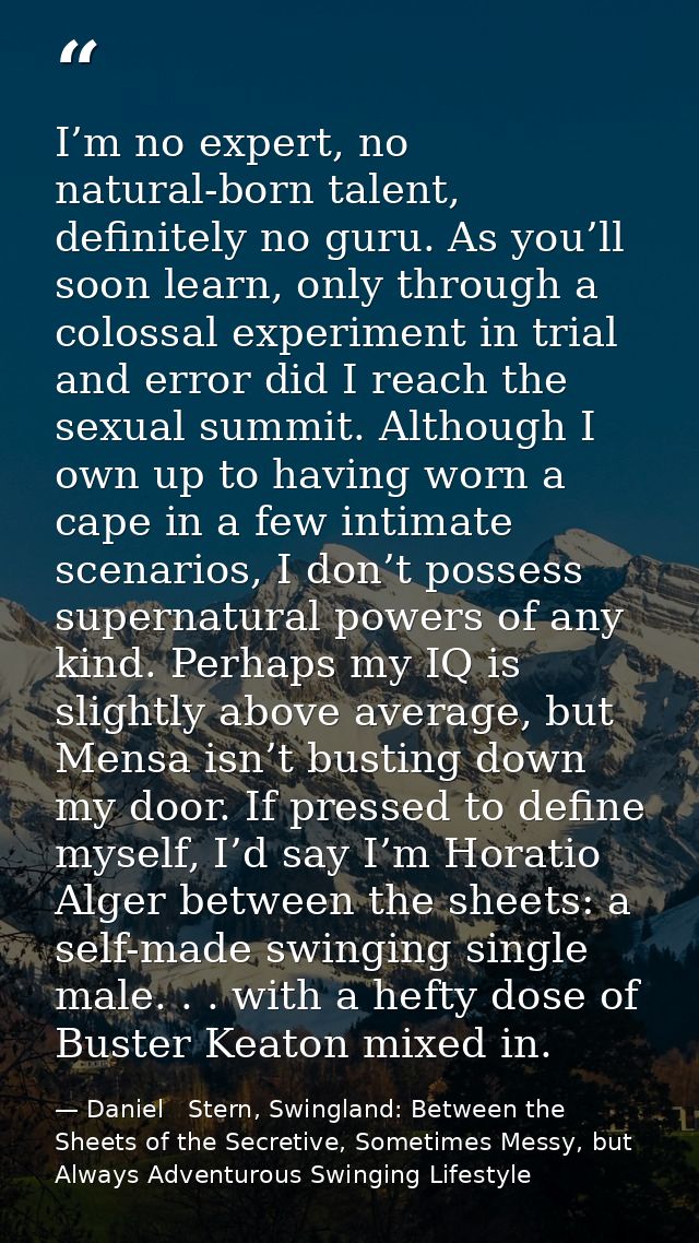 I’m no expert, no natural-born talent, definitely no guru. As you’ll soon learn, only through a colossal experiment in t — Daniel   Stern, Swingland: Between the Sheets of the Secretive, Sometimes Messy, but Always Adventurous Swinging Lifestyle