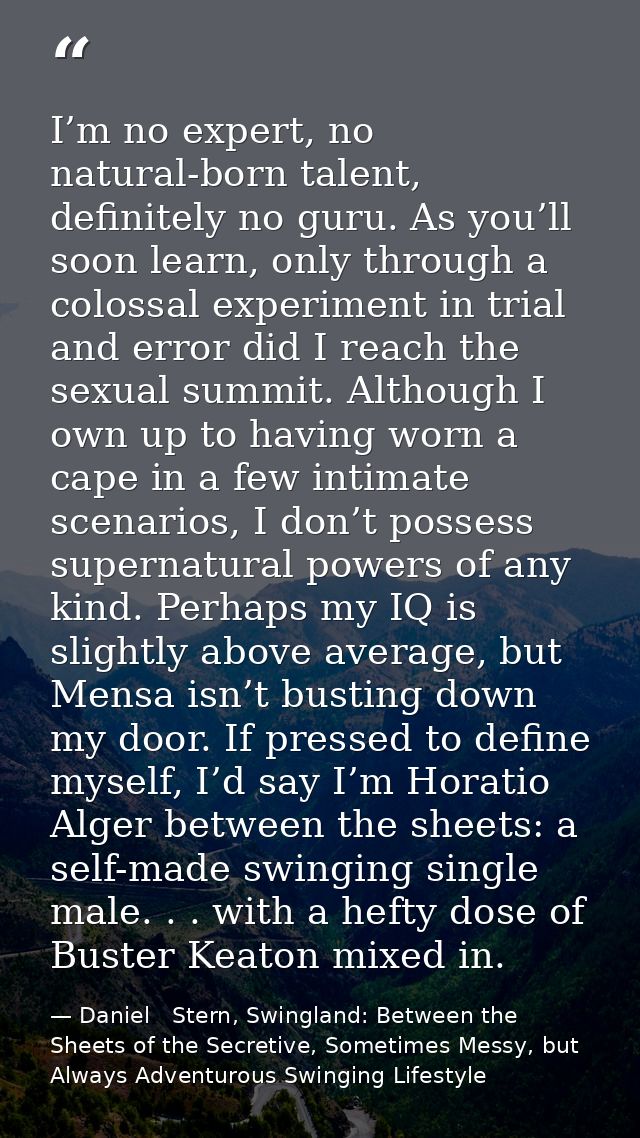 I’m no expert, no natural-born talent, definitely no guru. As you’ll soon learn, only through a colossal experiment in t — Daniel   Stern, Swingland: Between the Sheets of the Secretive, Sometimes Messy, but Always Adventurous Swinging Lifestyle