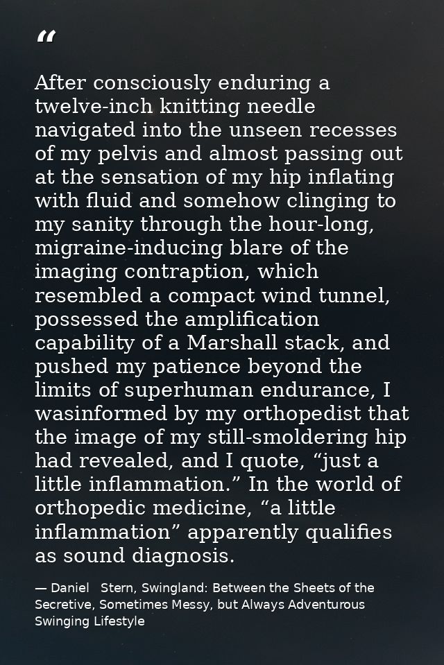 After consciously enduring a twelve-inch knitting needle navigated into the unseen recesses of my pelvis and almost pass — Daniel   Stern, Swingland: Between the Sheets of the Secretive, Sometimes Messy, but Always Adventurous Swinging Lifestyle