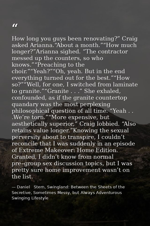 How long you guys been renovating?” Craig asked Arianna.“About a month.”“How much longer?”Arianna sighed. “The contracto — Daniel   Stern, Swingland: Between the Sheets of the Secretive, Sometimes Messy, but Always Adventurous Swinging Lifestyle