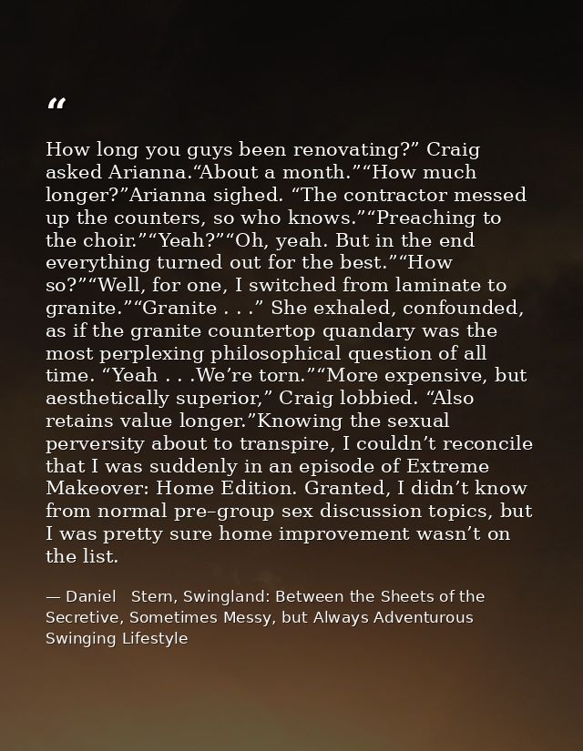 How long you guys been renovating?” Craig asked Arianna.“About a month.”“How much longer?”Arianna sighed. “The contracto — Daniel   Stern, Swingland: Between the Sheets of the Secretive, Sometimes Messy, but Always Adventurous Swinging Lifestyle