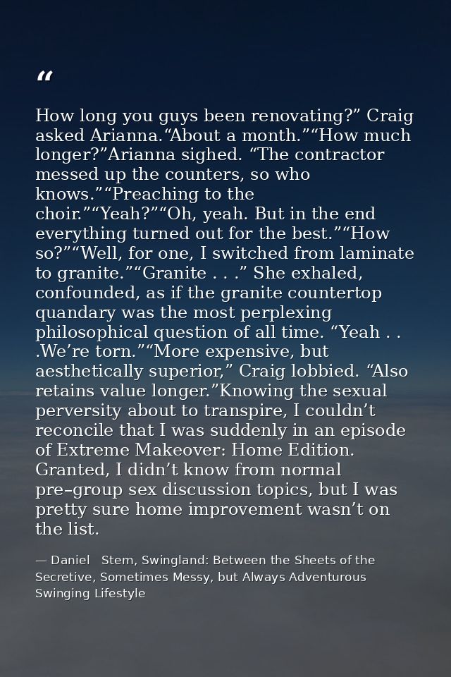 How long you guys been renovating?” Craig asked Arianna.“About a month.”“How much longer?”Arianna sighed. “The contracto — Daniel   Stern, Swingland: Between the Sheets of the Secretive, Sometimes Messy, but Always Adventurous Swinging Lifestyle