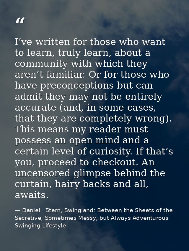 I’ve written for those who want to learn, truly learn, about a community with which they aren’t familiar. Or for those w — Daniel   Stern, Swingland: Between the Sheets of the Secretive, Sometimes Messy, but Always Adventurous Swinging Lifestyle