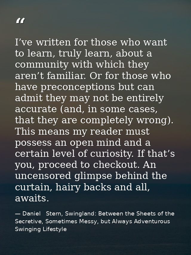 I’ve written for those who want to learn, truly learn, about a community with which they aren’t familiar. Or for those w — Daniel   Stern, Swingland: Between the Sheets of the Secretive, Sometimes Messy, but Always Adventurous Swinging Lifestyle