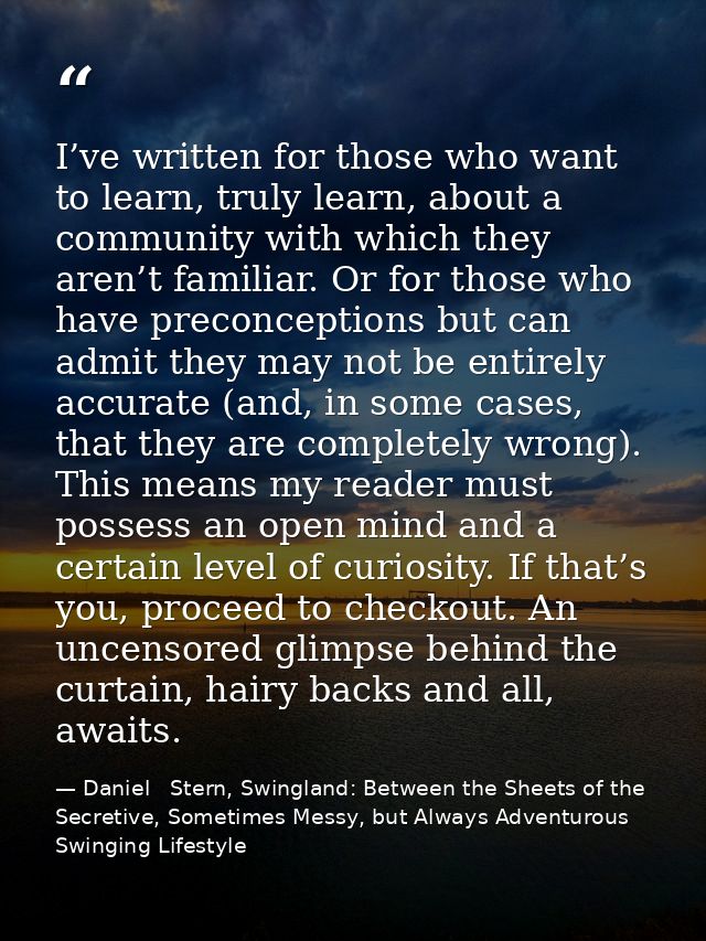 I’ve written for those who want to learn, truly learn, about a community with which they aren’t familiar. Or for those w — Daniel   Stern, Swingland: Between the Sheets of the Secretive, Sometimes Messy, but Always Adventurous Swinging Lifestyle