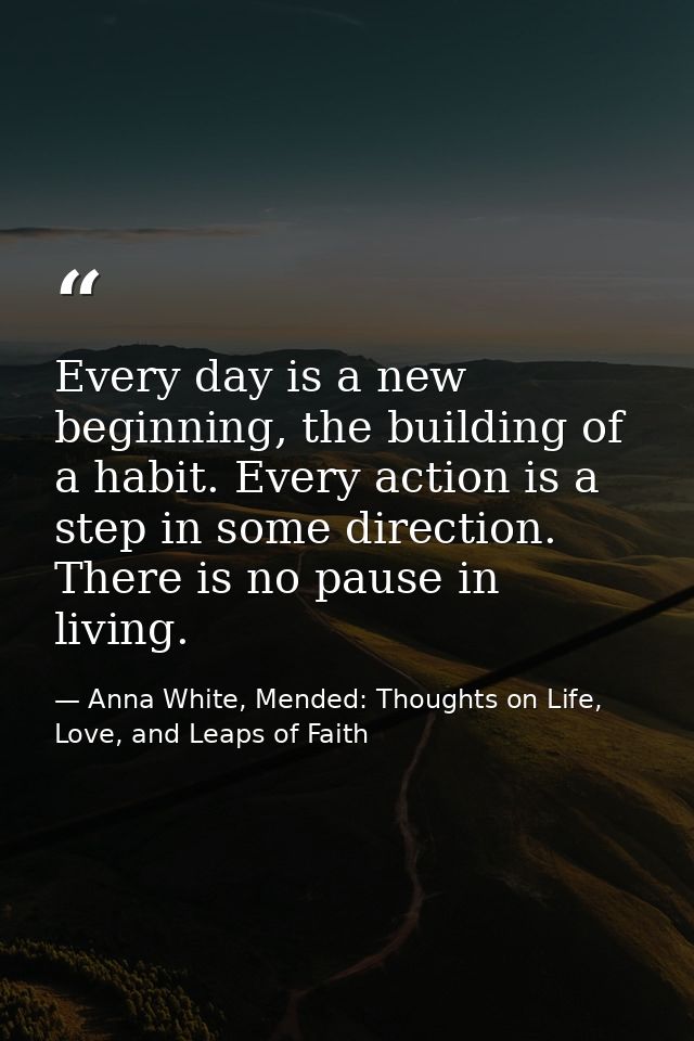 Every day is a new beginning, the building of a habit. Every action is a step in some direction. There is no pause in li — Anna White, Mended: Thoughts on Life, Love, and Leaps of Faith