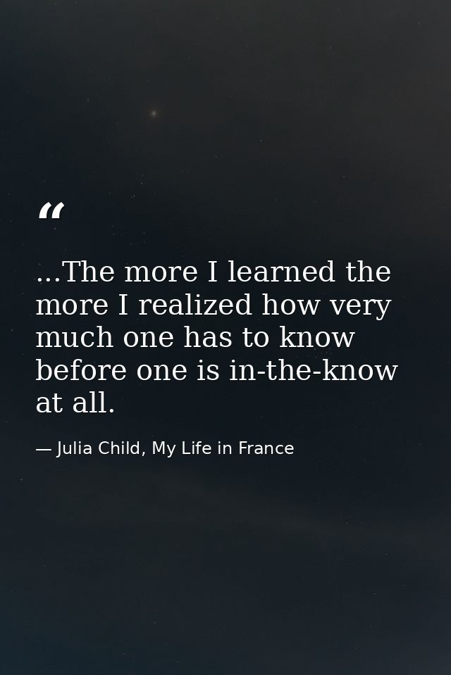 ...The more I learned the more I realized how very much one has to know before one is in-the-know at all. — Julia Child, My Life in France