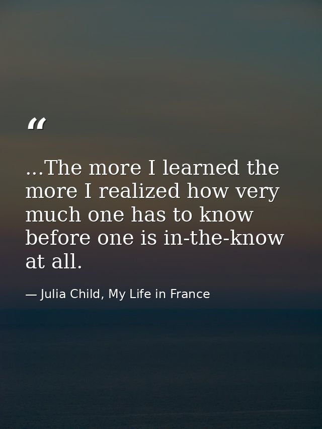 ...The more I learned the more I realized how very much one has to know before one is in-the-know at all. — Julia Child, My Life in France