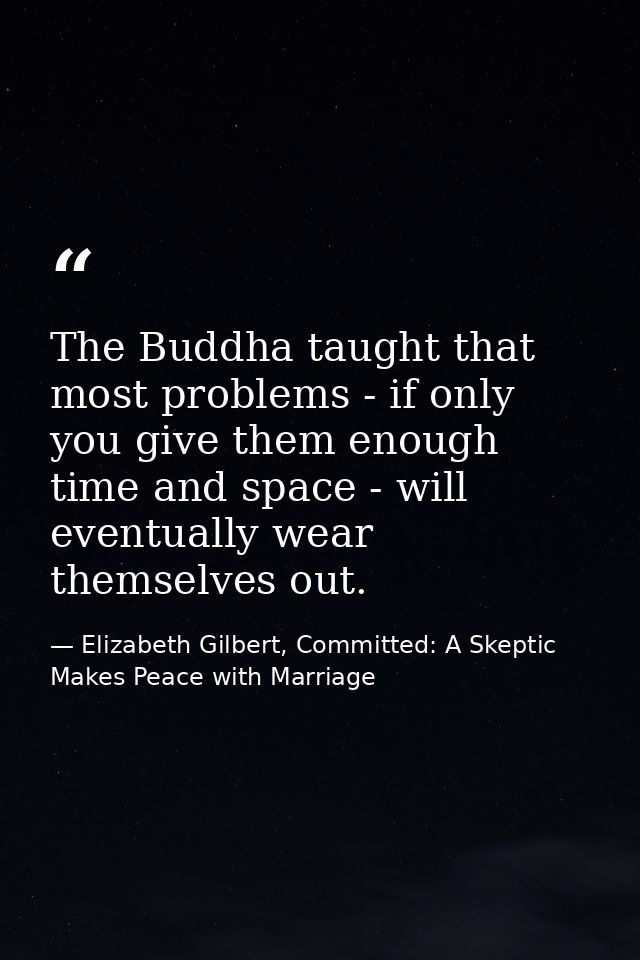 The Buddha taught that most problems - if only you give them enough time and space - will eventually wear themselves out — Elizabeth Gilbert, Committed: A Skeptic Makes Peace with Marriage