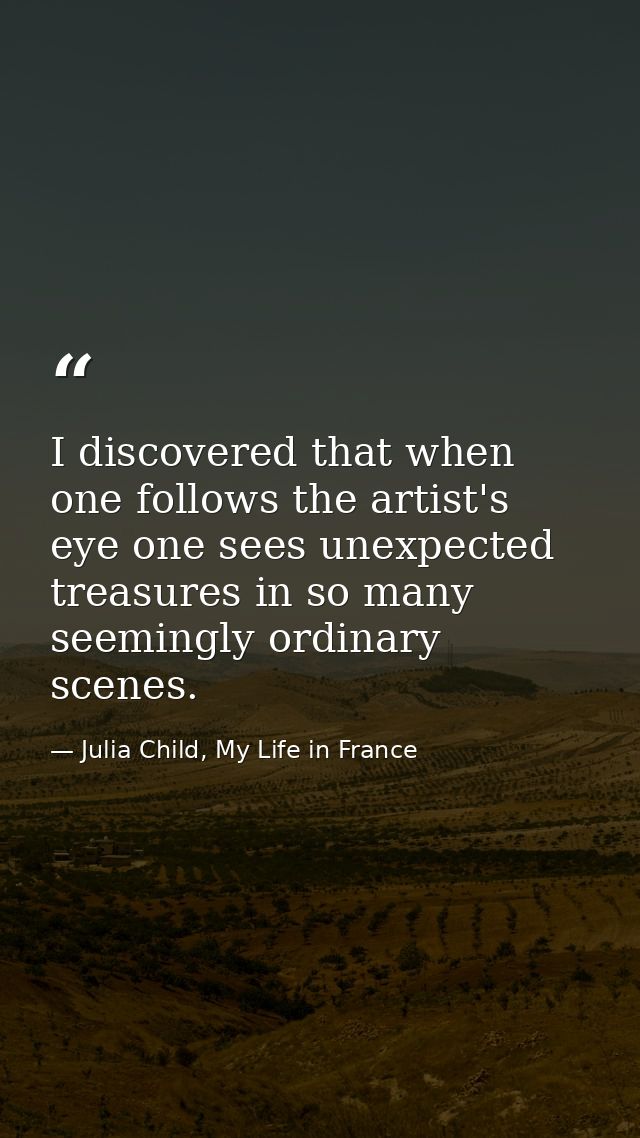 I discovered that when one follows the artist's eye one sees unexpected treasures in so many seemingly ordinary scenes. — Julia Child, My Life in France