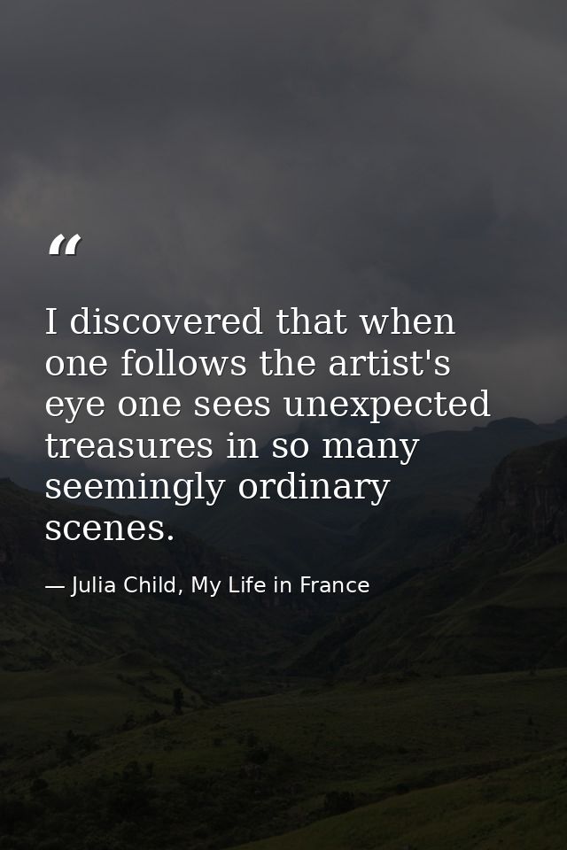 I discovered that when one follows the artist's eye one sees unexpected treasures in so many seemingly ordinary scenes. — Julia Child, My Life in France