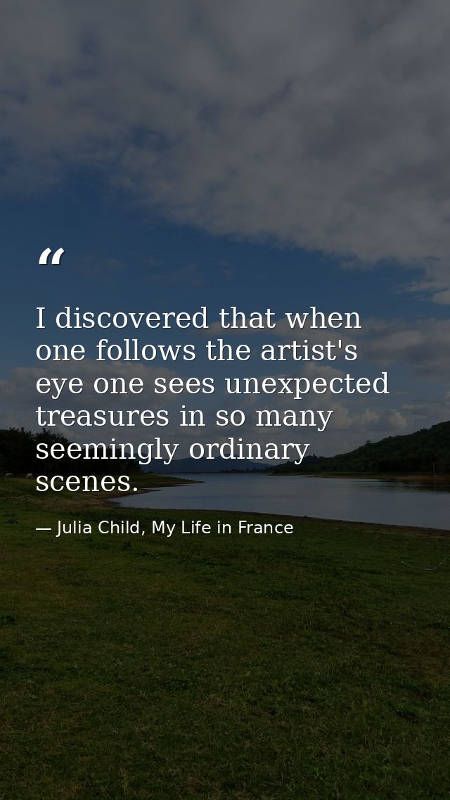 I discovered that when one follows the artist's eye one sees unexpected treasures in so many seemingly ordinary scenes. — Julia Child, My Life in France