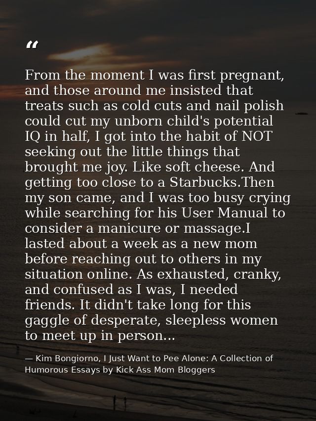 From the moment I was first pregnant, and those around me insisted that treats such as cold cuts and nail polish could c — Kim Bongiorno, I Just Want to Pee Alone: A Collection of Humorous Essays by Kick Ass Mom Bloggers