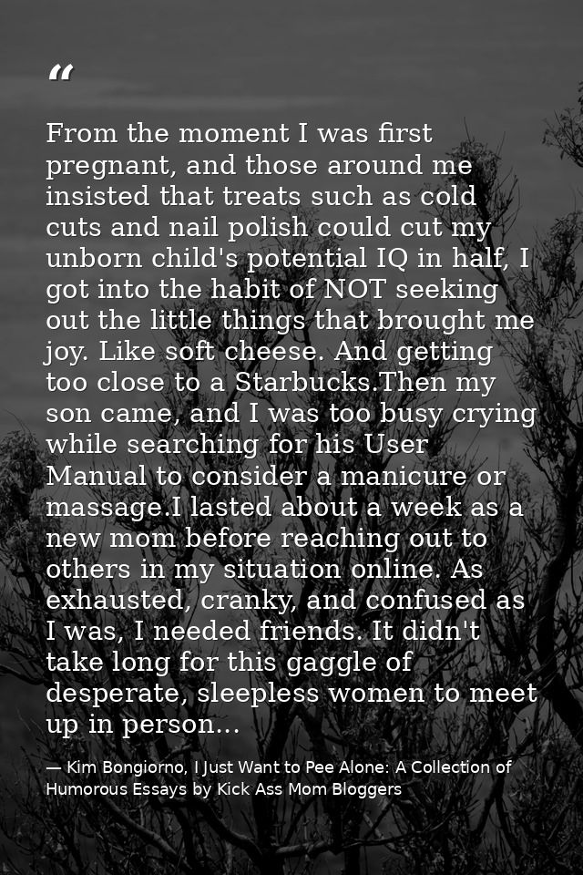 From the moment I was first pregnant, and those around me insisted that treats such as cold cuts and nail polish could c — Kim Bongiorno, I Just Want to Pee Alone: A Collection of Humorous Essays by Kick Ass Mom Bloggers
