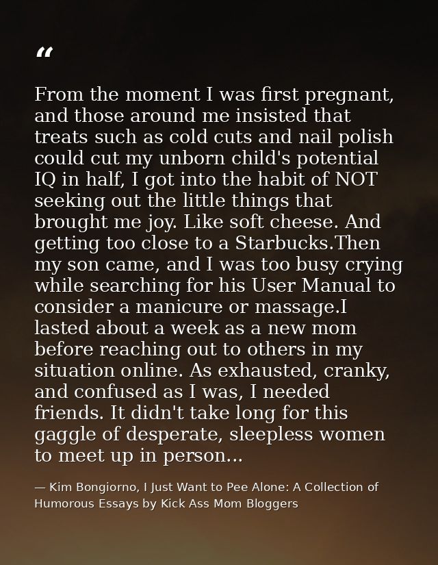 From the moment I was first pregnant, and those around me insisted that treats such as cold cuts and nail polish could c — Kim Bongiorno, I Just Want to Pee Alone: A Collection of Humorous Essays by Kick Ass Mom Bloggers