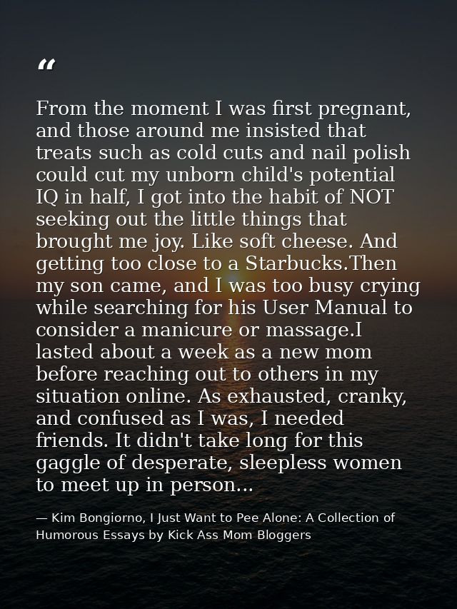 From the moment I was first pregnant, and those around me insisted that treats such as cold cuts and nail polish could c — Kim Bongiorno, I Just Want to Pee Alone: A Collection of Humorous Essays by Kick Ass Mom Bloggers