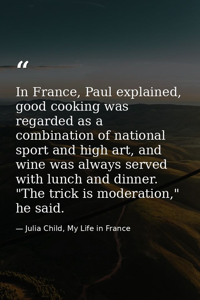 In France, Paul explained, good cooking was regarded as a combination of national sport and high art, and wine was alway — Julia Child, My Life in France