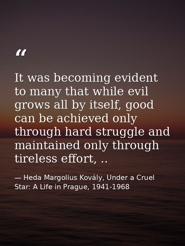 It was becoming evident to many that while evil grows all by itself, good can be achieved only through hard struggle and — Heda Margolius Kovály, Under a Cruel Star: A Life in Prague, 1941-1968