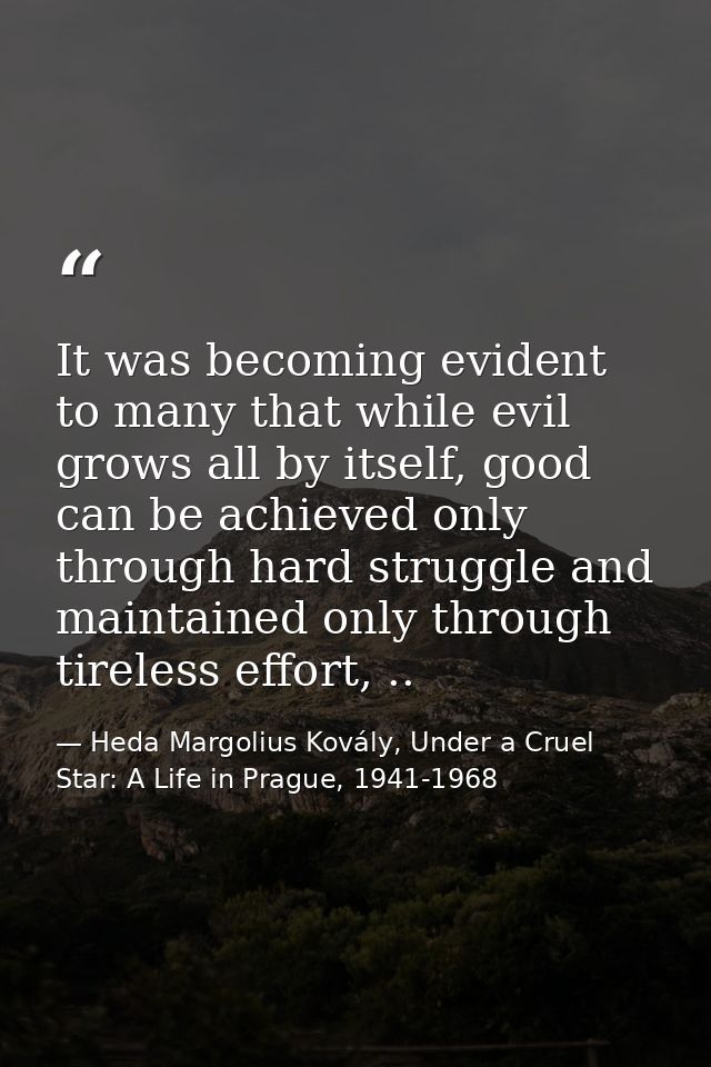It was becoming evident to many that while evil grows all by itself, good can be achieved only through hard struggle and — Heda Margolius Kovály, Under a Cruel Star: A Life in Prague, 1941-1968