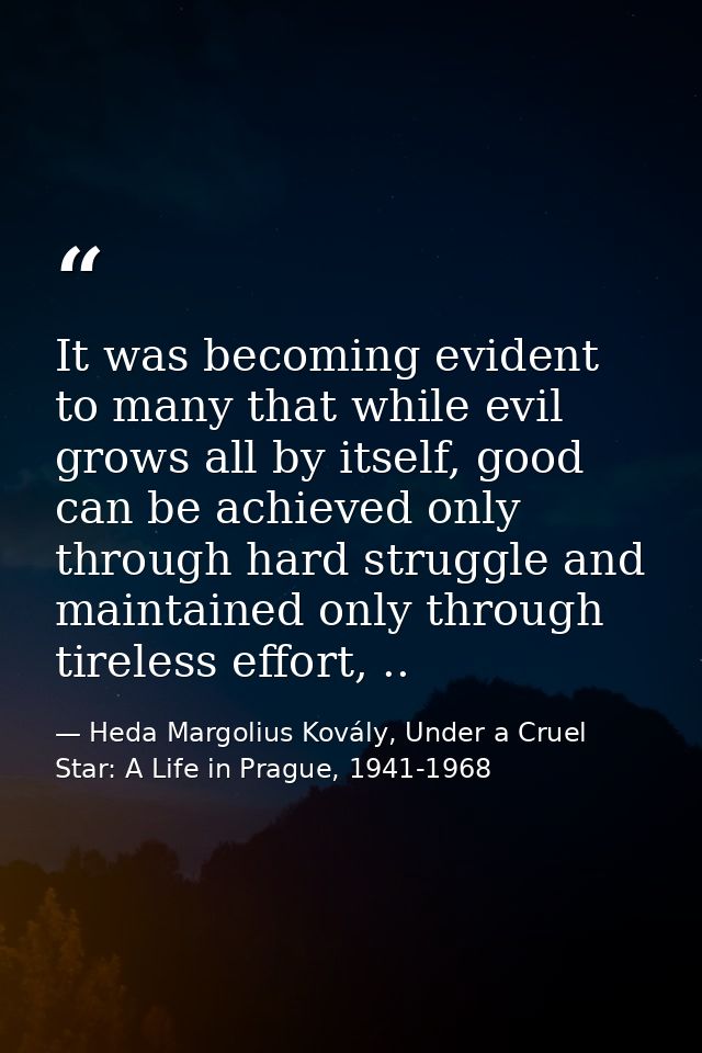 It was becoming evident to many that while evil grows all by itself, good can be achieved only through hard struggle and — Heda Margolius Kovály, Under a Cruel Star: A Life in Prague, 1941-1968
