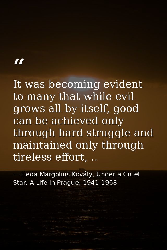 It was becoming evident to many that while evil grows all by itself, good can be achieved only through hard struggle and — Heda Margolius Kovály, Under a Cruel Star: A Life in Prague, 1941-1968