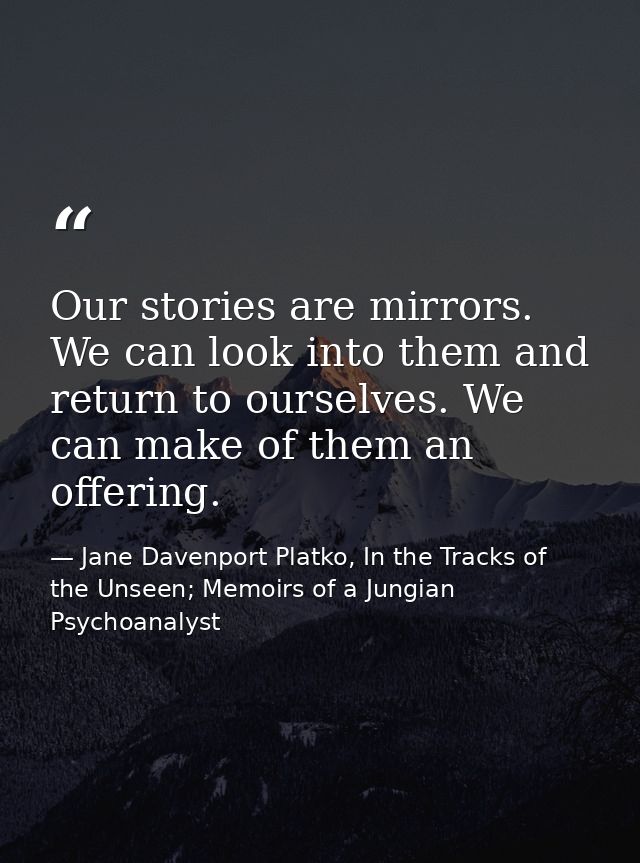Our stories are mirrors. We can look into them and return to ourselves. We can make of them an offering. — Jane Davenport Platko, In the Tracks of the Unseen; Memoirs of a Jungian Psychoanalyst