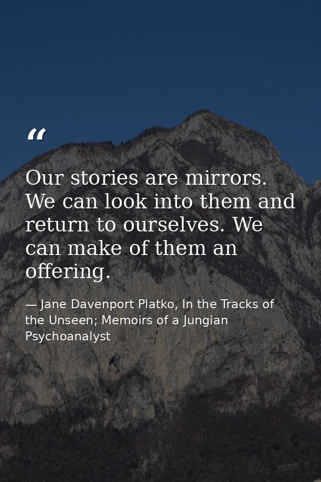 Our stories are mirrors. We can look into them and return to ourselves. We can make of them an offering. — Jane Davenport Platko, In the Tracks of the Unseen; Memoirs of a Jungian Psychoanalyst