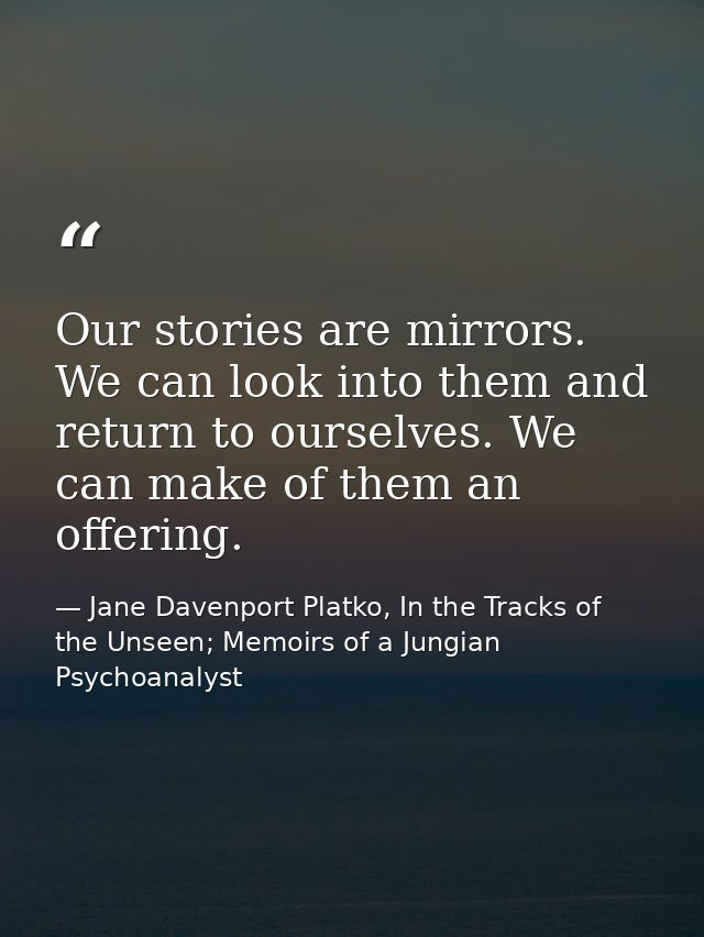 Our stories are mirrors. We can look into them and return to ourselves. We can make of them an offering. — Jane Davenport Platko, In the Tracks of the Unseen; Memoirs of a Jungian Psychoanalyst