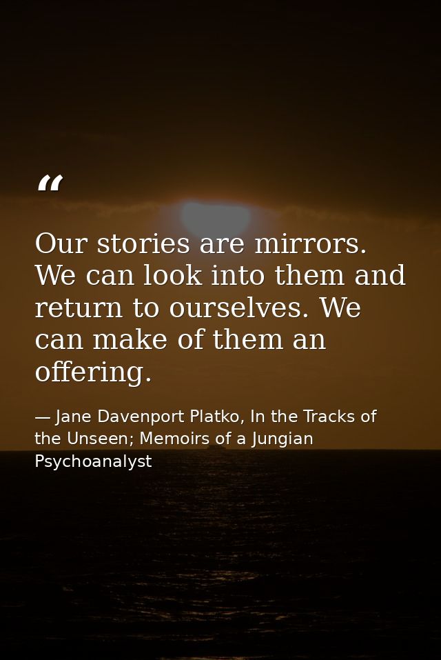 Our stories are mirrors. We can look into them and return to ourselves. We can make of them an offering. — Jane Davenport Platko, In the Tracks of the Unseen; Memoirs of a Jungian Psychoanalyst