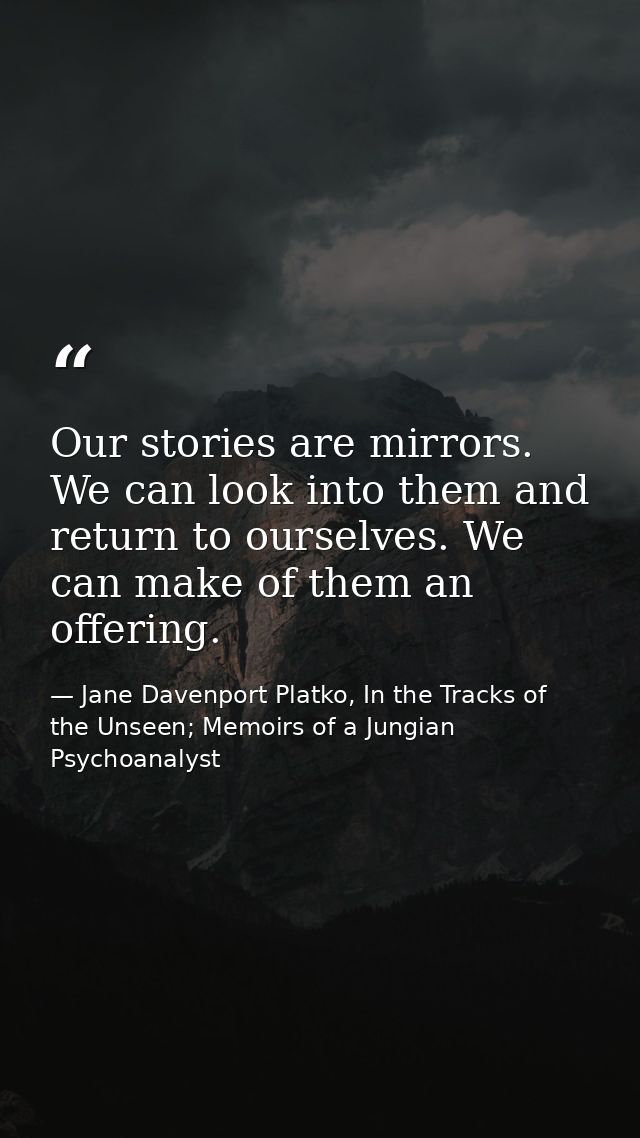 Our stories are mirrors. We can look into them and return to ourselves. We can make of them an offering. — Jane Davenport Platko, In the Tracks of the Unseen; Memoirs of a Jungian Psychoanalyst
